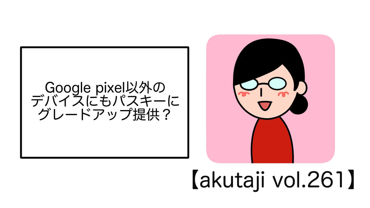 Google Pixel以外のデバイスにもパスキーにグレードアップ提供？【akutaji Vol.261】