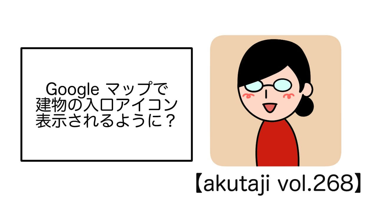 Google マップで建物の入口アイコン表示されるように？【akutaji Vol.268】