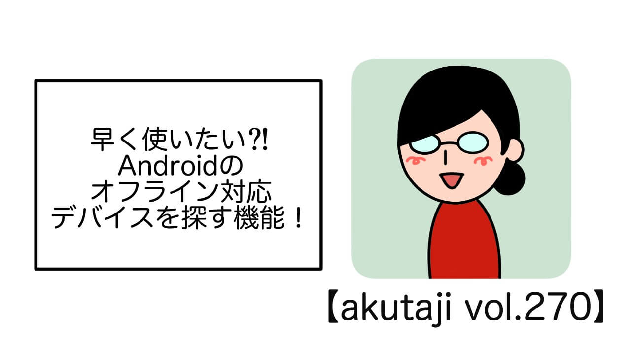 早く使いたい?!Androidのオフライン対応デバイスを探す機能！【akutaji Vol.270】