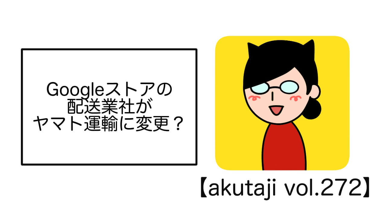 Googleストアの配送業者がヤマト運輸に変更？【akutaji Vol.272】