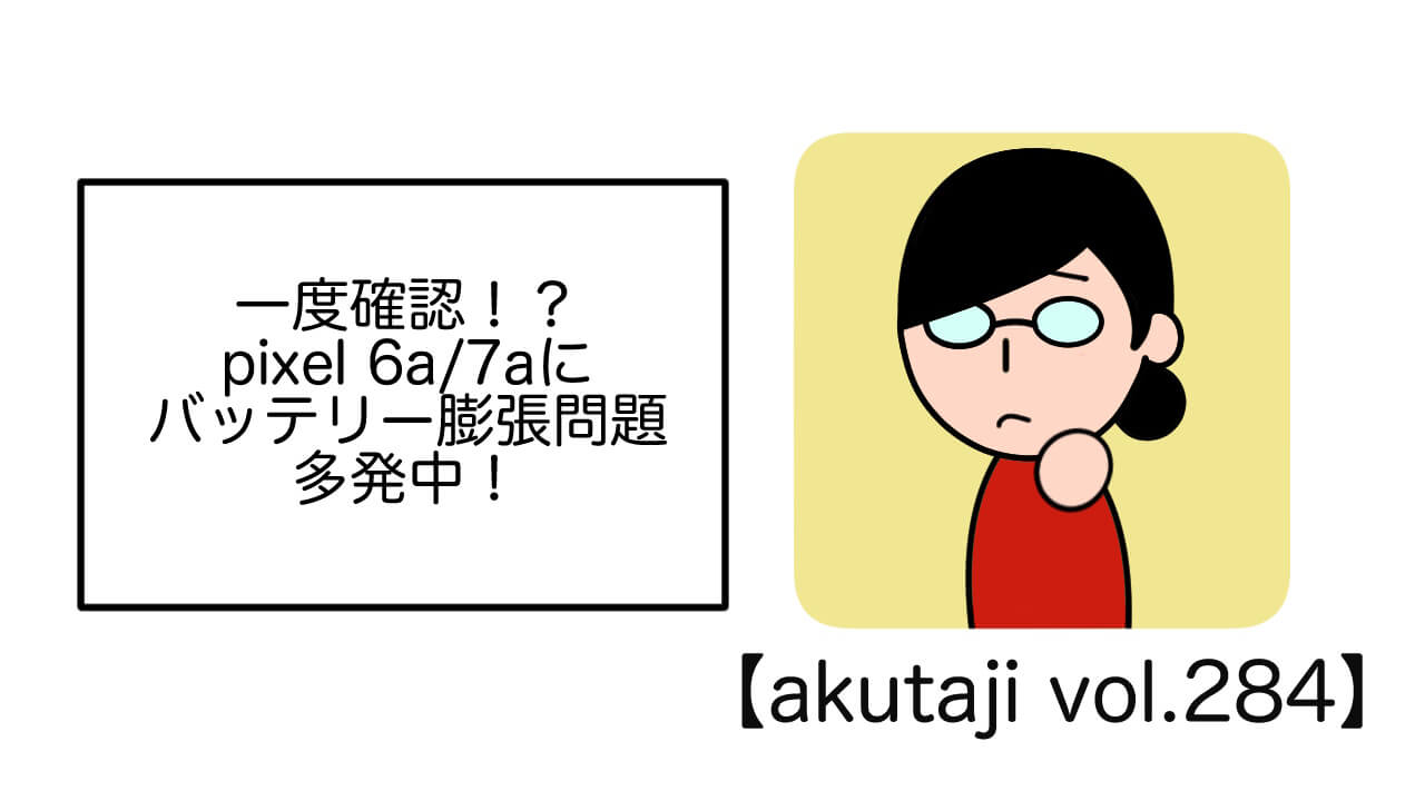 一度確認！？apixel 6a/7aにバッテリー膨張問題多発中！【akutaji Vol.284】